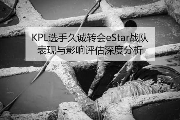 KPL选手久诚转会eStar战队表现与影响评估深度分析